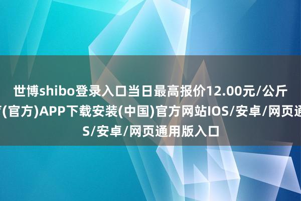 世博shibo登录入口当日最高报价12.00元/公斤-世博体育(官方)APP下载安装(中国)官方网站IOS/安卓/网页通用版入口