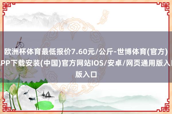 欧洲杯体育最低报价7.60元/公斤-世博体育(官方)APP下载安装(中国)官方网站IOS/安卓/网页通用版入口