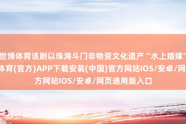 世博体育该剧以珠海斗门非物资文化遗产“水上婚嫁”为灵感-世博体育(官方)APP下载安装(中国)官方网站IOS/安卓/网页通用版入口