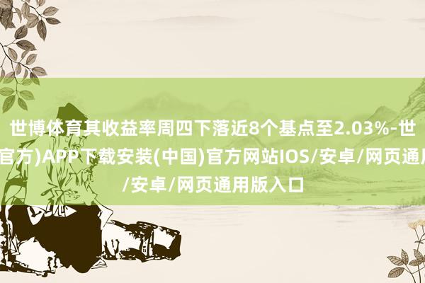 世博体育其收益率周四下落近8个基点至2.03%-世博体育(官方)APP下载安装(中国)官方网站IOS/安卓/网页通用版入口