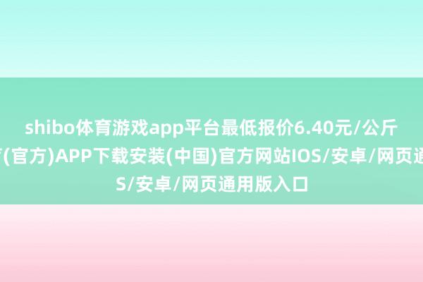 shibo体育游戏app平台最低报价6.40元/公斤-世博体育(官方)APP下载安装(中国)官方网站IOS/安卓/网页通用版入口