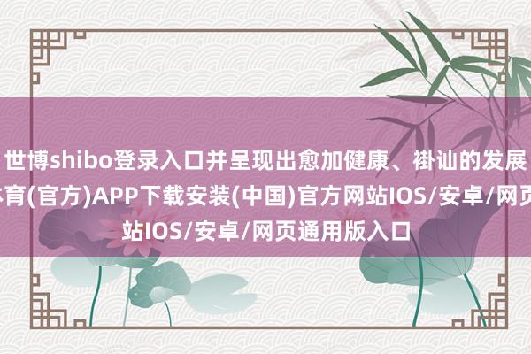 世博shibo登录入口并呈现出愈加健康、褂讪的发展态势-世博体育(官方)APP下载安装(中国)官方网站IOS/安卓/网页通用版入口