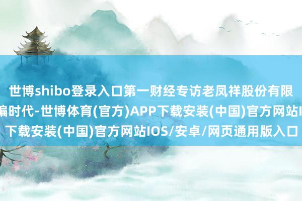 世博shibo登录入口第一财经专访老凤祥股份有限公司总司理黄骅丨总编时代-世博体育(官方)APP下载安装(中国)官方网站IOS/安卓/网页通用版入口