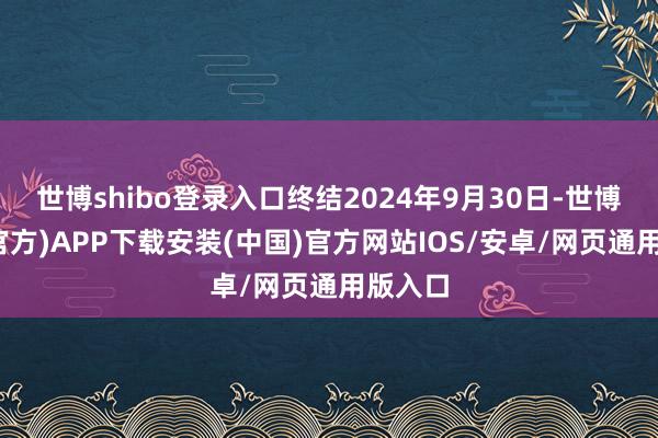 世博shibo登录入口终结2024年9月30日-世博体育(官方)APP下载安装(中国)官方网站IOS/安卓/网页通用版入口