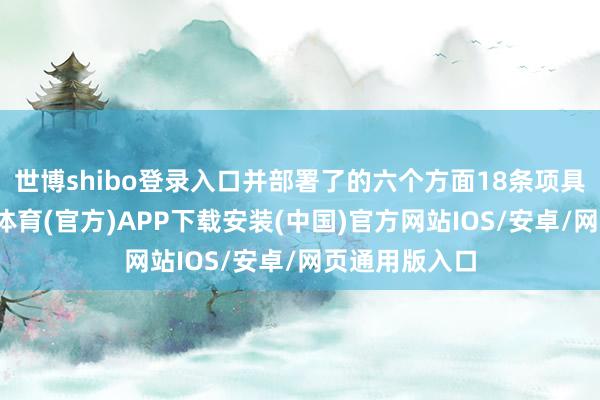 世博shibo登录入口并部署了的六个方面18条项具体措施-世博体育(官方)APP下载安装(中国)官方网站IOS/安卓/网页通用版入口