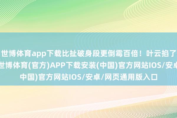 世博体育app下载比扯破身段更倒霉百倍！叶云掐了我方的大腿一下-世博体育(官方)APP下载安装(中国)官方网站IOS/安卓/网页通用版入口