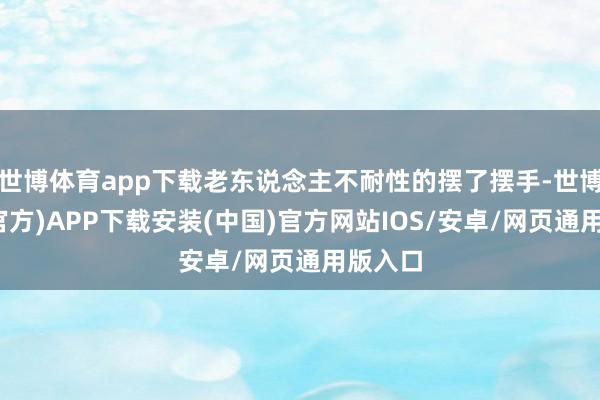 世博体育app下载老东说念主不耐性的摆了摆手-世博体育(官方)APP下载安装(中国)官方网站IOS/安卓/网页通用版入口