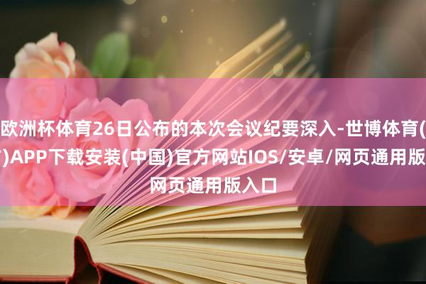欧洲杯体育26日公布的本次会议纪要深入-世博体育(官方)APP下载安装(中国)官方网站IOS/安卓/网页通用版入口