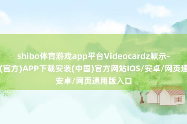 shibo体育游戏app平台Videocardz默示-世博体育(官方)APP下载安装(中国)官方网站IOS/安卓/网页通用版入口