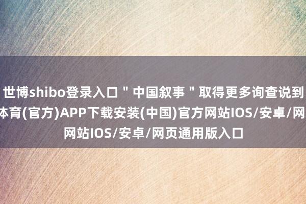世博shibo登录入口＂中国叙事＂取得更多询查说到＂言＂-世博体育(官方)APP下载安装(中国)官方网站IOS/安卓/网页通用版入口