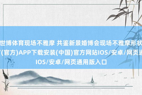 世博体育现场不雅摩 共鉴新景婚博会现场不雅摩形状-世博体育(官方)APP下载安装(中国)官方网站IOS/安卓/网页通用版入口