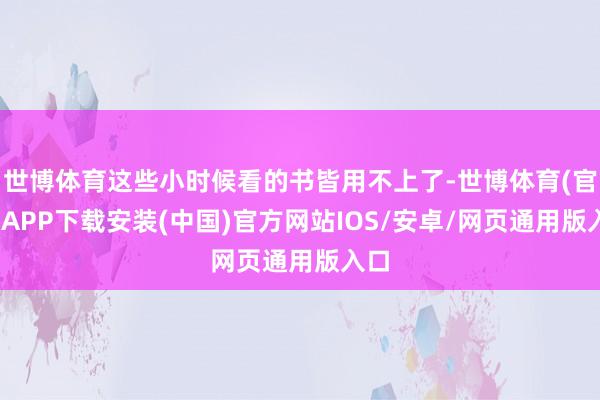 世博体育这些小时候看的书皆用不上了-世博体育(官方)APP下载安装(中国)官方网站IOS/安卓/网页通用版入口