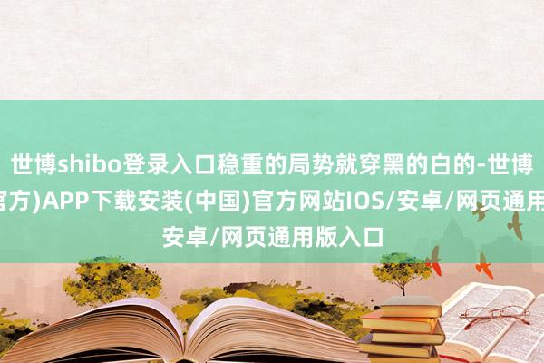 世博shibo登录入口稳重的局势就穿黑的白的-世博体育(官方)APP下载安装(中国)官方网站IOS/安卓/网页通用版入口