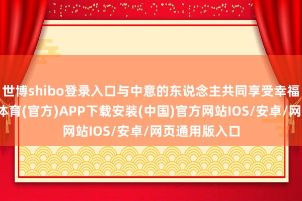 世博shibo登录入口与中意的东说念主共同享受幸福的时光-世博体育(官方)APP下载安装(中国)官方网站IOS/安卓/网页通用版入口