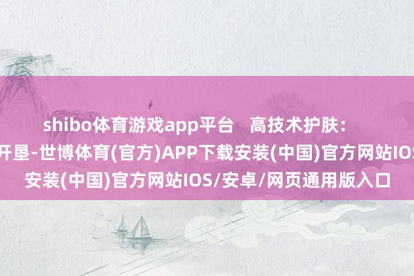 shibo体育游戏app平台   高技术护肤：   引入先进的护肤技巧和开垦-世博体育(官方)APP下载安装(中国)官方网站IOS/安卓/网页通用版入口