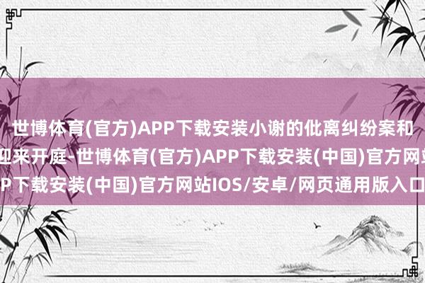 世博体育(官方)APP下载安装小谢的仳离纠纷案和民间假贷纠纷案也将迎来开庭-世博体育(官方)APP下载安装(中国)官方网站IOS/安卓/网页通用版入口