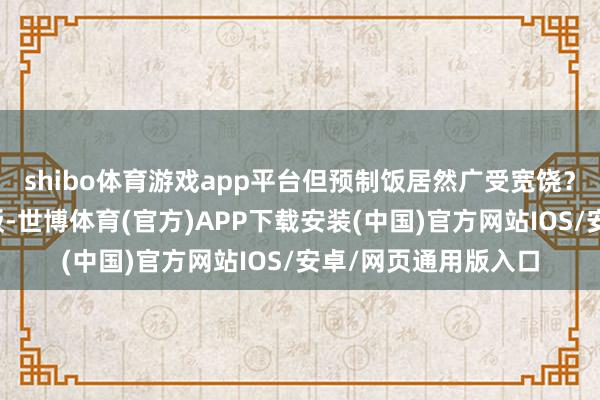 shibo体育游戏app平台但预制饭居然广受宽饶？预制饭便是即食米饭-世博体育(官方)APP下载安装(中国)官方网站IOS/安卓/网页通用版入口