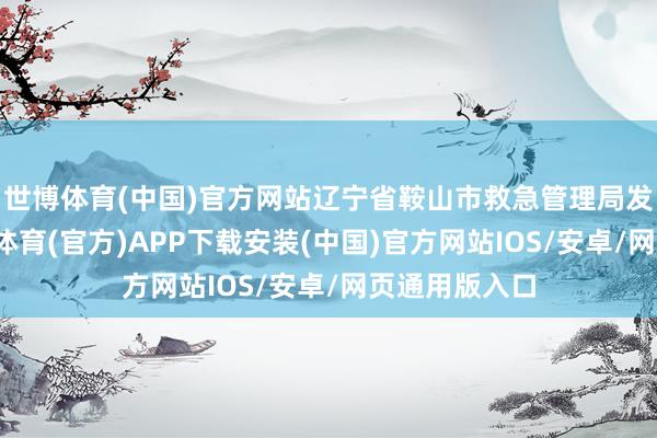 世博体育(中国)官方网站辽宁省鞍山市救急管理局发布音讯-世博体育(官方)APP下载安装(中国)官方网站IOS/安卓/网页通用版入口