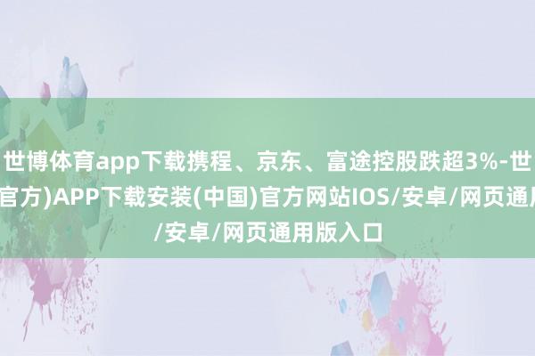 世博体育app下载携程、京东、富途控股跌超3%-世博体育(官方)APP下载安装(中国)官方网站IOS/安卓/网页通用版入口