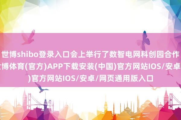 世博shibo登录入口会上举行了数智电网科创园合作公约签约庆典-世博体育(官方)APP下载安装(中国)官方网站IOS/安卓/网页通用版入口