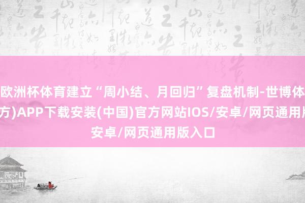欧洲杯体育建立“周小结、月回归”复盘机制-世博体育(官方)APP下载安装(中国)官方网站IOS/安卓/网页通用版入口