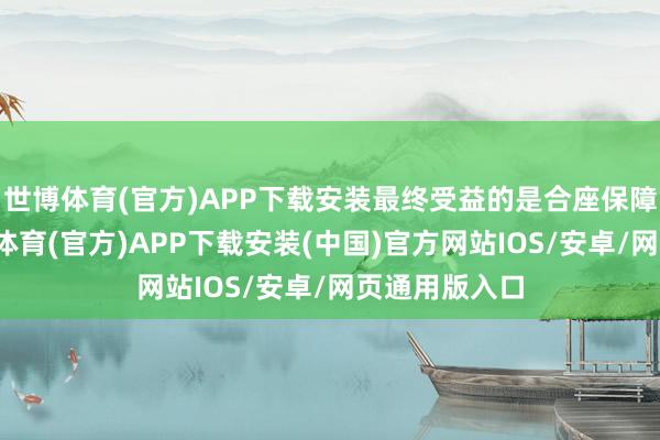 世博体育(官方)APP下载安装最终受益的是合座保障消耗者-世博体育(官方)APP下载安装(中国)官方网站IOS/安卓/网页通用版入口