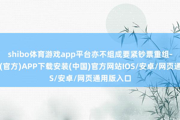 shibo体育游戏app平台亦不组成要紧钞票重组-世博体育(官方)APP下载安装(中国)官方网站IOS/安卓/网页通用版入口