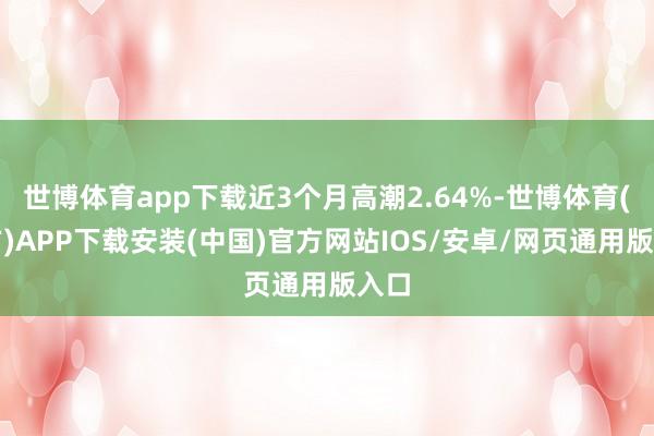 世博体育app下载近3个月高潮2.64%-世博体育(官方)APP下载安装(中国)官方网站IOS/安卓/网页通用版入口