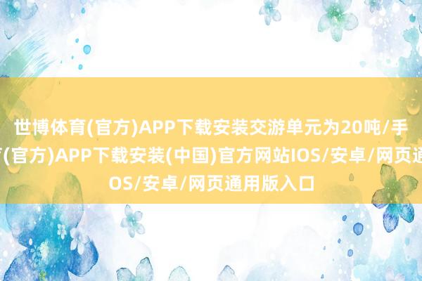世博体育(官方)APP下载安装交游单元为20吨/手-世博体育(官方)APP下载安装(中国)官方网站IOS/安卓/网页通用版入口