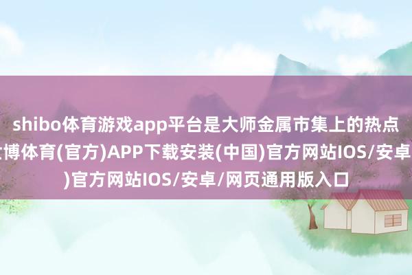 shibo体育游戏app平台是大师金属市集上的热点来去品种之一-世博体育(官方)APP下载安装(中国)官方网站IOS/安卓/网页通用版入口