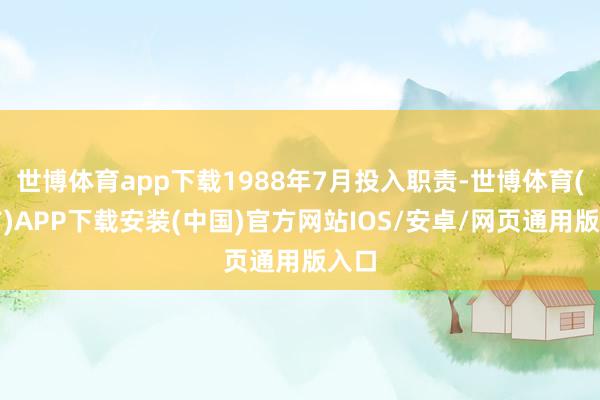 世博体育app下载1988年7月投入职责-世博体育(官方)APP下载安装(中国)官方网站IOS/安卓/网页通用版入口