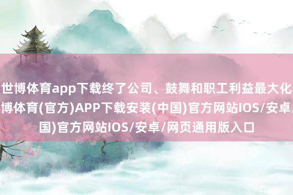 世博体育app下载终了公司、鼓舞和职工利益最大化”的方向主义-世博体育(官方)APP下载安装(中国)官方网站IOS/安卓/网页通用版入口