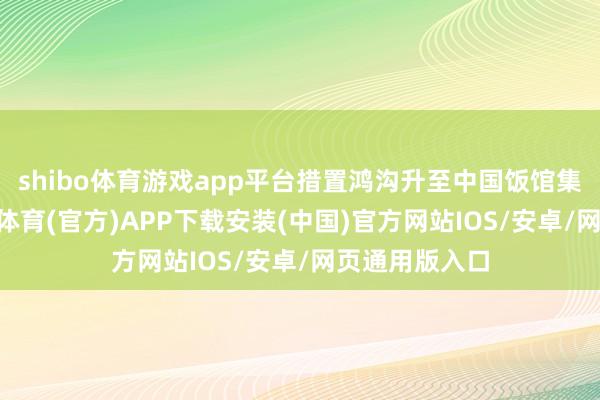 shibo体育游戏app平台措置鸿沟升至中国饭馆集团14位-世博体育(官方)APP下载安装(中国)官方网站IOS/安卓/网页通用版入口