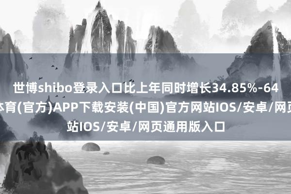 世博shibo登录入口比上年同时增长34.85%-64.07%-世博体育(官方)APP下载安装(中国)官方网站IOS/安卓/网页通用版入口