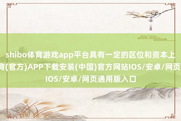 shibo体育游戏app平台具有一定的区位和资本上风-世博体育(官方)APP下载安装(中国)官方网站IOS/安卓/网页通用版入口