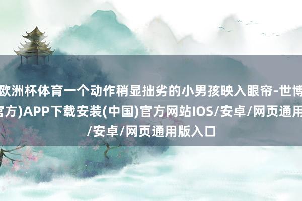 欧洲杯体育一个动作稍显拙劣的小男孩映入眼帘-世博体育(官方)APP下载安装(中国)官方网站IOS/安卓/网页通用版入口