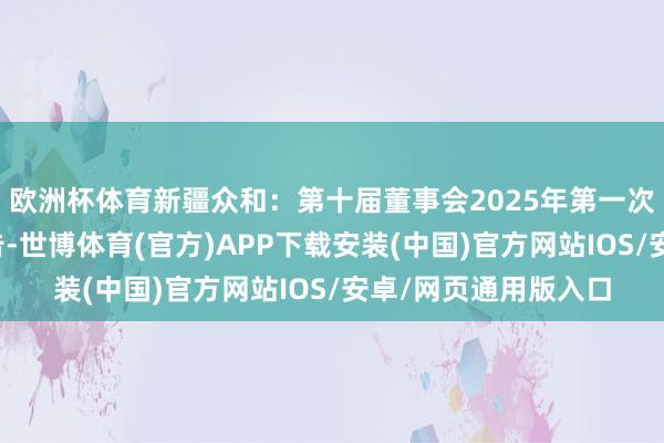 欧洲杯体育新疆众和：第十届董事会2025年第一次临时会议有狡计公告-世博体育(官方)APP下载安装(中国)官方网站IOS/安卓/网页通用版入口