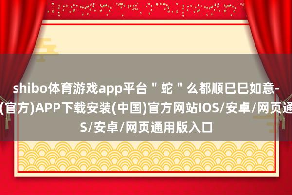 shibo体育游戏app平台＂蛇＂么都顺巳巳如意-世博体育(官方)APP下载安装(中国)官方网站IOS/安卓/网页通用版入口