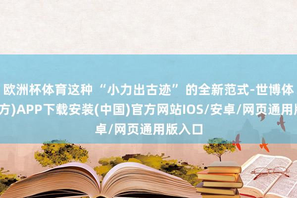 欧洲杯体育这种 “小力出古迹” 的全新范式-世博体育(官方)APP下载安装(中国)官方网站IOS/安卓/网页通用版入口