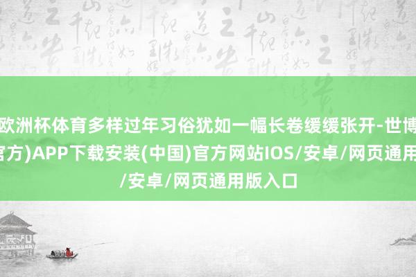 欧洲杯体育多样过年习俗犹如一幅长卷缓缓张开-世博体育(官方)APP下载安装(中国)官方网站IOS/安卓/网页通用版入口