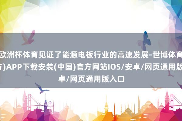 欧洲杯体育见证了能源电板行业的高速发展-世博体育(官方)APP下载安装(中国)官方网站IOS/安卓/网页通用版入口