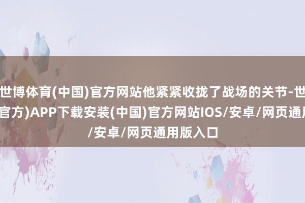 世博体育(中国)官方网站他紧紧收拢了战场的关节-世博体育(官方)APP下载安装(中国)官方网站IOS/安卓/网页通用版入口