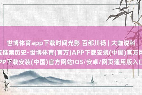 世博体育app下载时间光影 百部川扬 | 大咖说科普——朱敏：用科技妙技推崇历史-世博体育(官方)APP下载安装(中国)官方网站IOS/安卓/网页通用版入口