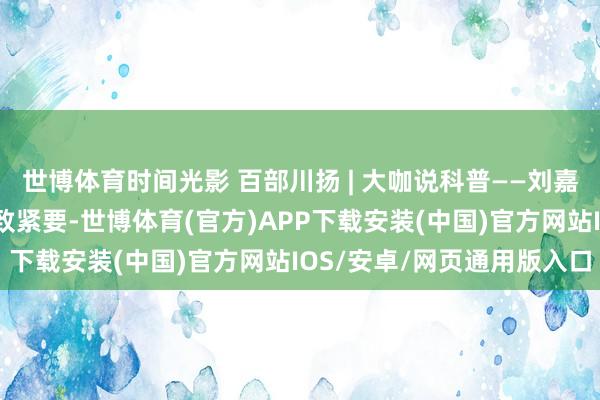 世博体育时间光影 百部川扬 | 大咖说科普——刘嘉麒：科学传播对巴中兴致紧要-世博体育(官方)APP下载安装(中国)官方网站IOS/安卓/网页通用版入口