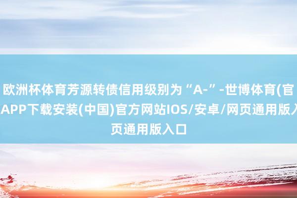 欧洲杯体育芳源转债信用级别为“A-”-世博体育(官方)APP下载安装(中国)官方网站IOS/安卓/网页通用版入口
