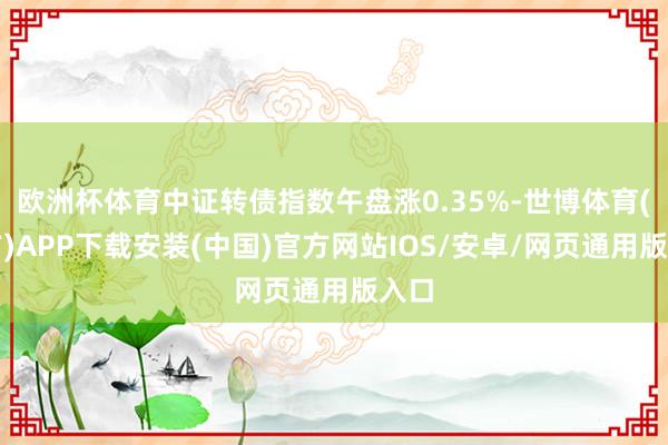 欧洲杯体育中证转债指数午盘涨0.35%-世博体育(官方)APP下载安装(中国)官方网站IOS/安卓/网页通用版入口