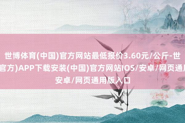 世博体育(中国)官方网站最低报价3.60元/公斤-世博体育(官方)APP下载安装(中国)官方网站IOS/安卓/网页通用版入口