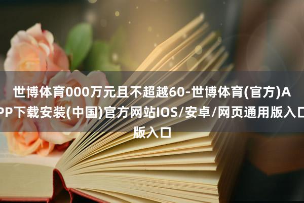 世博体育000万元且不超越60-世博体育(官方)APP下载安装(中国)官方网站IOS/安卓/网页通用版入口
