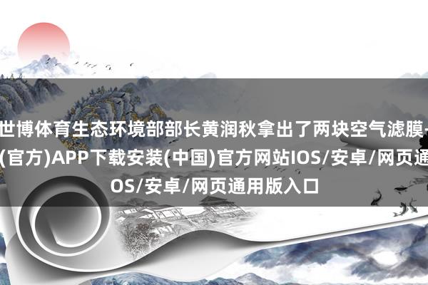 世博体育生态环境部部长黄润秋拿出了两块空气滤膜-世博体育(官方)APP下载安装(中国)官方网站IOS/安卓/网页通用版入口