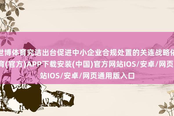 世博体育究诘出台促进中小企业合规处置的关连战略依次-世博体育(官方)APP下载安装(中国)官方网站IOS/安卓/网页通用版入口